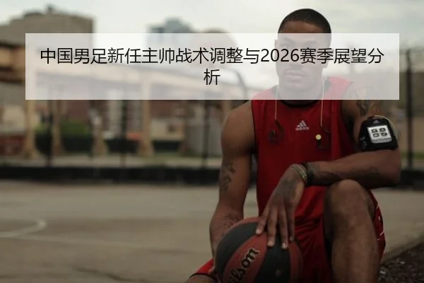 中国男足新任主帅战术调整与2026赛季展望分析