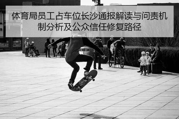 体育局员工占车位长沙通报解读与问责机制分析及公众信任修复路径